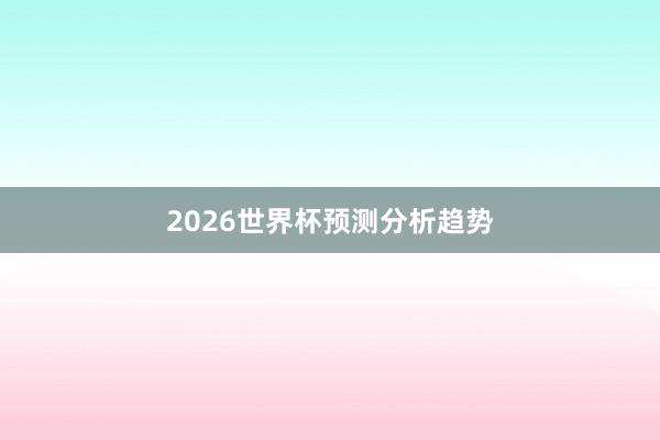 2026世界杯预测分析趋势